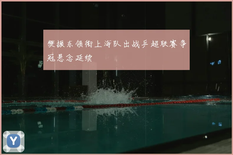 樊振东领衔上海队出战乒超联赛争冠悬念延续